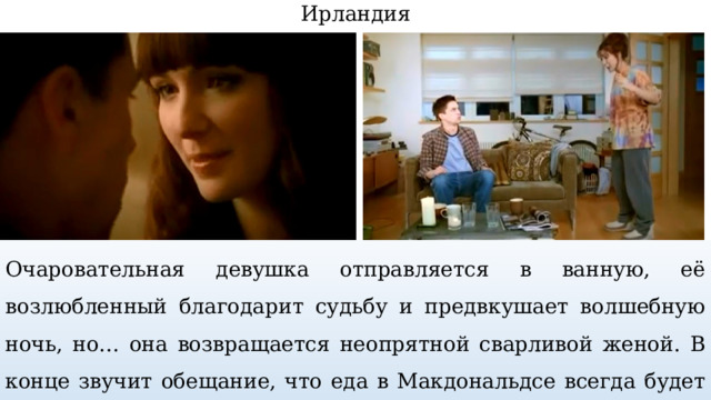 Ирландия Очаровательная девушка отправляется в ванную, её возлюбленный благодарит судьбу и предвкушает волшебную ночь, но… она возвращается неопрятной сварливой женой. В конце звучит обещание, что еда в Макдональдсе всегда будет неизменно соблазнительной. 
