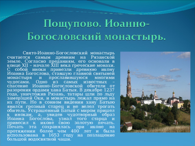  Свято-Иоанно-Богословский монастырь считается самым древним на Рязанской земле. Согласно преданиям, его основали в конце XII – начале XIII века греческие монахи. С собой иноки привезли древнюю икону Иоанна Богослова, ставшую главной святыней монастыря и прославившуюся многими чудесами. Одно из самых известных – спасение Иоанно–Богословской обители от разорения ордами хана Батыя. В декабре 1237 года, уничтожив Рязань, татары шли по льду замерзшей Оки, и монастырь лежал прямо на их пути. Но в сонном видении хану Батыю явился грозный старец и не велел трогать обитель. Устрашенный Батый с миром пришел к инокам, а, увидев чудотворный образ Иоанна Богослова, узнал того старца и привесил к иконе свою золотую печать. Печать эта сохранялась при иконе на протяжении более чем 400 лет и была использована в 1653 году на позлащение большой водосвятной чаши. 