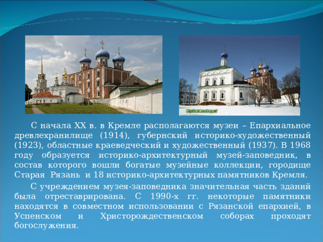  С начала XX в. в Кремле располагаются музеи – Епархиальное древлехранилище (1914), губернский историко-художественный (1923), областные краеведческий и художественный (1937). В 1968 году образуется историко-архитектурный музей-заповедник, в состав которого вошли богатые музейные коллекции, городище Старая Рязань и 18 историко-архитектурных памятников Кремля.  С учреждением музея-заповедника значительная часть зданий была отреставрирована. С 1990-х гг. некоторые памятники находятся в совместном использовании с Рязанской епархией, в Успенском и Христорождественском соборах проходят богослужения. 