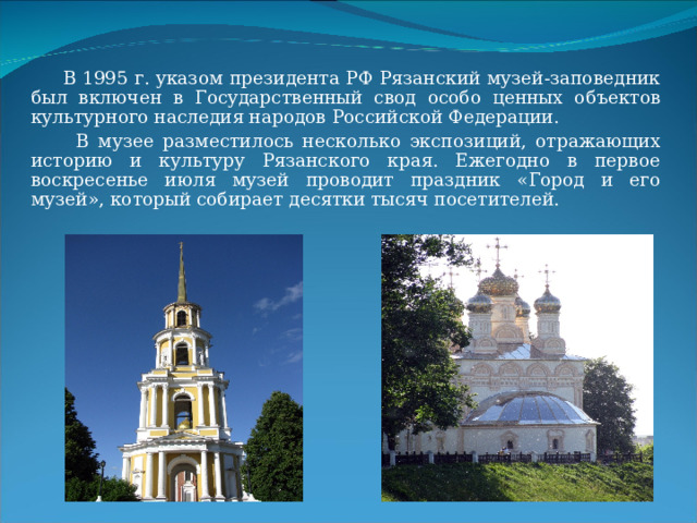  В 1995 г. указом президента РФ Рязанский музей-заповедник был включен в Государственный свод особо ценных объектов культурного наследия народов Российской Федерации.  В музее разместилось несколько экспозиций, отражающих историю и культуру Рязанского края. Ежегодно в первое воскресенье июля музей проводит праздник «Город и его музей», который собирает десятки тысяч посетителей. 