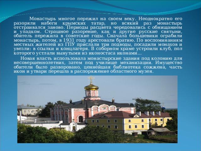  Монастырь многое пережил на своем веку. Неоднократно его разоряли набеги крымских татар, но всякий раз монастырь отстраивался заново. Периоды расцвета чередовались с обнищанием и упадком. Страшное разорение, как и другие русские святыни, обитель пережила в советские годы. Сначала большевики ограбили монастырь, потом, в 1931 году арестовали братию. По воспоминаниям местных жителей из ГПУ прислали три подводы, посадили монахов и увезли: в ссылки и концлагеря. В соборном храме устроили клуб, пол которого устлали вынутыми из иконостаса иконами…  Новая власть использовала монастырские здания под колонию для несовершеннолетних, затем под училище механизации. Имущество обители было разворовано, ценнейшая библиотека сожжена, часть икон и утвари перешла в распоряжение областного музея. 