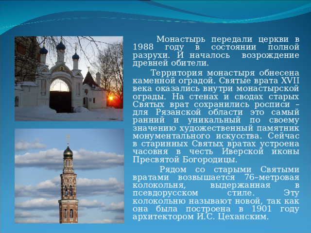  Монастырь передали церкви в 1988 году в состоянии полной разрухи. И началось возрождение древней обители.  Территория монастыря обнесена каменной оградой. Святые врата XVII века оказались внутри монастырской ограды. На стенах и сводах старых Святых врат сохранились росписи – для Рязанской области это самый ранний и уникальный по своему значению художественный памятник монументального искусства. Сейчас в старинных Святых вратах устроена часовня в честь Иверской иконы Пресвятой Богородицы.  Рядом со старыми Святыми вратами возвышается 76–метровая колокольня, выдержанная в псевдорусском стиле. Эту колокольню называют новой, так как она была построена в 1901 году архитектором И.С. Цеханским. 
