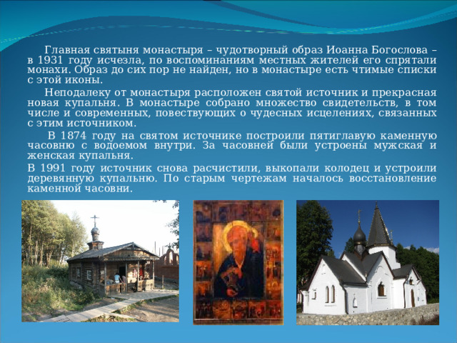  Главная святыня монастыря – чудотворный образ Иоанна Богослова – в 1931 году исчезла, по воспоминаниям местных жителей его спрятали монахи. Образ до сих пор не найден, но в монастыре есть чтимые списки с этой иконы.  Неподалеку от монастыря расположен святой источник и прекрасная новая купальня. В монастыре собрано множество свидетельств, в том числе и современных, повествующих о чудесных исцелениях, связанных с этим источником.  В 1874 году на святом источнике построили пятиглавую каменную часовню с водоемом внутри. За часовней были устроены мужская и женская купальня. В 1991 году источник снова расчистили, выкопали колодец и устроили деревянную купальню. По старым чертежам началось восстановление каменной часовни. 