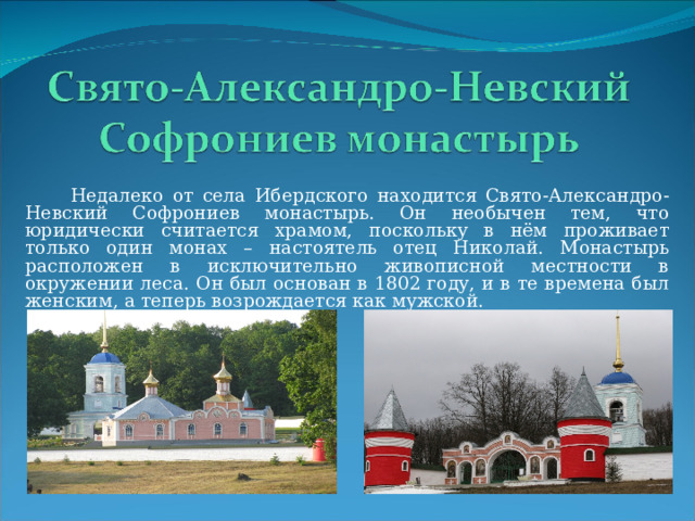  Недалеко от села Ибердского находится Свято-Александро-Невский Софрониев монастырь. Он необычен тем, что юридически считается храмом, поскольку в нём проживает только один монах – настоятель отец Николай. Монастырь расположен в исключительно живописной местности в окружении леса. Он был основан в 1802 году, и в те времена был женским, а теперь возрождается как мужской. 