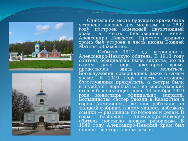  Сначала на месте будущего храма была устроена часовня для молитвы, а в 1892 году построен каменный двухэтажный храм в честь благоверного князя Александра Невского. Престол нижнего храма был устроен в честь иконы Божией Матери «Знамение».  События 1917 года затронули и Александро-Невскую обитель. В 1918 году обитель официально была закрыта, но на самом деле еще некоторое время продолжала жить и молиться. Богослужения совершались даже в самом храме. В 1919 году власть заставила богослужения прекратить, а сестры были вынуждены перебраться из монастырских стен в близлежащие села. 13 ноября 1919 года монастырь официально закрыли. Большинство сестер увезли в Казахстан в город Акмолинск, где они работали на ткацкой фабрике, а кому удалось избежать ссылки — разошлись по городам и селам. В годы безбожия Александро-Невскую обитель постигло полное разорение. В 1949 году Александро-Невский храм был полностью стерт с лица земли. 