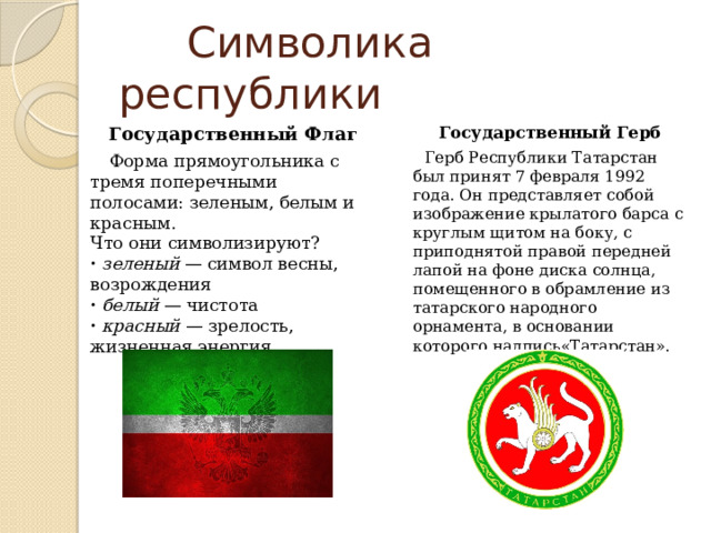  Символика республики Государственный Флаг Государственный Герб Форма прямоугольника с тремя поперечными полосами: зеленым, белым и красным.  Что они символизируют?  ·  зеленый — символ весны, возрождения  ·  белый — чистота  ·  красный — зрелость, жизненная энергия Герб Республики Татарстан был принят 7 февраля 1992 года. Он представляет собой изображение крылатого барса с круглым щитом на боку, с приподнятой правой передней лапой на фоне диска солнца, помещенного в обрамление из татарского народного орнамента, в основании которого надпись«Татарстан». 