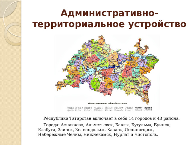 Административно-территориальное устройство Республика Татарстан включает в себя 14 городов и 43 района. Города: Азнакаево, Альметьевск, Бавлы, Бугульма, Буинск, Елабуга, Заинск, Зеленодольск, Казань, Лениногорск, Набережные Челны, Нижнекамск, Нурлат и Чистополь. 