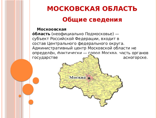 Московская область Общие сведения Москоовская о́бласть  (неофициально Подмосковье) — субъект Российской Федерации, входит в состав Центрального федерального округа. Административный центр Московской области не определён, фактически — город Москва, часть органов государственной власти расположены в Красногорске. 