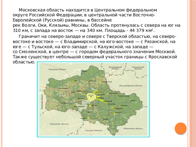 Московская область находится в Центральном федеральном округе Российской Федерации, в центральной части Восточно-Европейской (Русской) равнины, в бассейне рек Волги, Оки, Клязьмы, Москвы. Область протянулась с севера на юг на 310 км, с запада на восток — на 340 км. Площадь - 44 379 км². Граничит на северо-западе и севере с Тверской областью, на северо-востоке и востоке — с Владимирской, на юго-востоке — с Рязанской, на юге — с Тульской, на юго-западе — с Калужской, на западе — со Смоленской, в центре — с городом федерального значения Москвой. Также существует небольшой северный участок границы с Ярославской областью. 