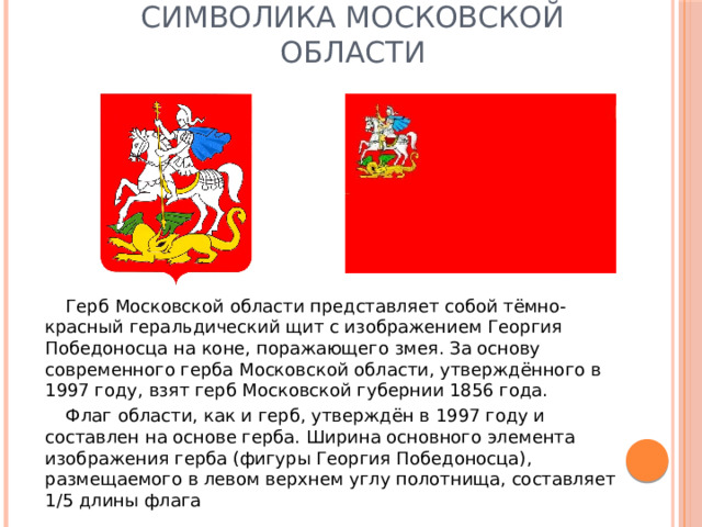 Символика Московской области Герб Московской области представляет собой тёмно-красный геральдический щит с изображением Георгия Победоносца на коне, поражающего змея. За основу современного герба Московской области, утверждённого в 1997 году, взят герб Московской губернии 1856 года. Флаг области, как и герб, утверждён в 1997 году и составлен на основе герба. Ширина основного элемента изображения герба (фигуры Георгия Победоносца), размещаемого в левом верхнем углу полотнища, составляет 1/5 длины флага 