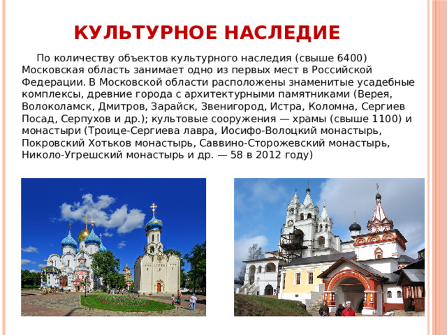 Культурное наследие По количеству объектов культурного наследия (свыше 6400) Московская область занимает одно из первых мест в Российской Федерации. В Московской области расположены знаменитые усадебные комплексы, древние города с архитектурными памятниками (Верея, Волоколамск, Дмитров, Зарайск, Звенигород, Истра, Коломна, Сергиев Посад, Серпухов и др.); культовые сооружения — храмы (свыше 1100) и монастыри (Троице-Сергиева лавра, Иосифо-Волоцкий монастырь, Покровский Хотьков монастырь, Саввино-Сторожевский монастырь, Николо-Угрешский монастырь и др. — 58 в 2012 году) 