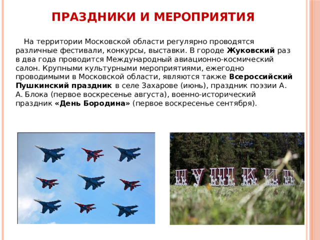 Праздники и мероприятия На территории Московской области регулярно проводятся различные фестивали, конкурсы, выставки. В городе Жуковский раз в два года проводится Международный авиационно-космический салон. Крупными культурными мероприятиями, ежегодно проводимыми в Московской области, являются также Всероссийский Пушкинский праздник в селе Захарове (июнь), праздник поэзии А. А. Блока (первое воскресенье августа), военно-исторический праздник «День Бородина» (первое воскресенье сентября). 