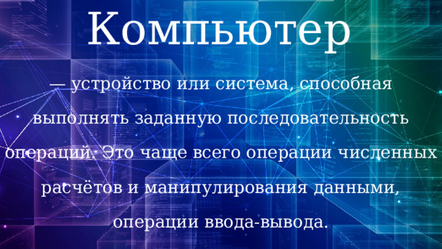 Компьютер —  устройство или система, способная выполнять заданную последовательность операций. Это чаще всего операции численных расчётов и манипулирования данными, операции ввода-вывода. 