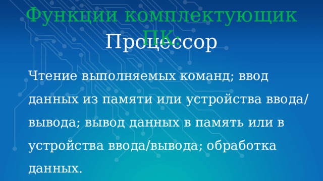 Функции комплектующик ПК: Процессор  Чтение выполняемых команд; ввод данных из памяти или устройства ввода/вывода; вывод данных в память или в устройства ввода/вывода; обработка данных. 