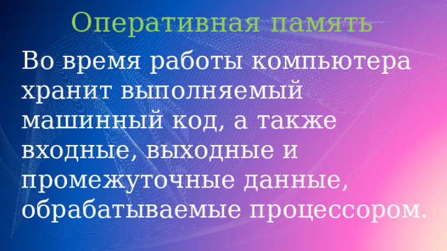 Оперативная память  Во время работы компьютера хранит выполняемый машинный код, а также входные, выходные и промежуточные данные, обрабатываемые процессором. 