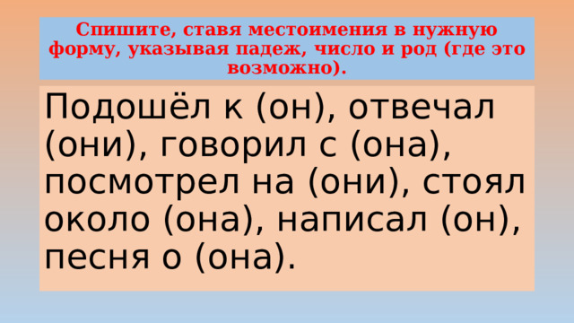 Спишите, ставя местоимения в нужную форму, указывая падеж, число и род (где это возможно). Подошёл к (он), отвечал (они), говорил с (она), посмотрел на (они), стоял около (она), написал (он), песня о (она). 