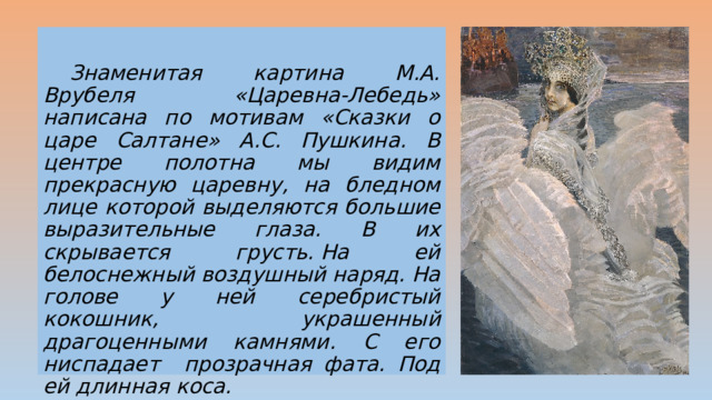  Знаменитая картина М.А. Врубеля «Царевна-Лебедь» написана по мотивам «Сказки о царе Салтане» А.С. Пушкина. В центре полотна мы видим прекрасную царевну, на бледном лице которой выделяются большие выразительные глаза. В их скрывается грусть. На ей белоснежный воздушный наряд. На голове у ней серебристый кокошник, украшенный драгоценными камнями. С его ниспадает прозрачная фата. Под ей длинная коса. 