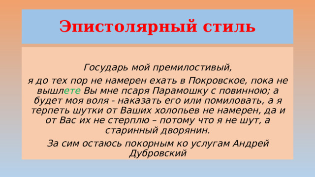 Эпистолярный стиль  Государь мой премилостивый, я до тех пор не намерен ехать в Покровское, пока не вышл ете Вы мне псаря Парамошку с повинною; а будет моя воля - наказать его или помиловать, а я терпеть шутки от Ваших холопьев не намерен, да и от Вас их не стерплю – потому что я не шут, а старинный дворянин. За сим остаюсь покорным ко услугам  Андрей Дубровский 
