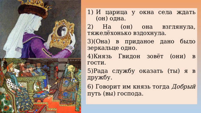 И царица у окна села ждать (он) одна. 2) На (он) она взглянула, тяжелёхонько вздохнула. 3)(Она) в приданое дано было зеркальце одно. 4)Князь Гвидон зовёт (они) в гости. 5)Рада службу оказать (ты) я в дружбу. 6) Говорит им князь тогда Добрый путь (вы) господа. 