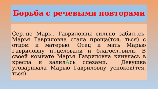Борьба с речевыми повторами Сер..це Марь.. Гавриловны сильно забил..сь. Марья Гавриловна стала проща(тся, ться) с отцом и матерью. Отец и мать Марью Гавриловну п..целовали и благосл..вили. В своей комнате Марья Гавриловна кинулась в кресла и залил А сь слезами.  Девушка уговаривала Марью Гавриловну успокои(тся, ться). 
