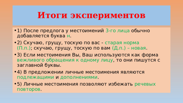 Итоги экспериментов 1) После предлога у местоимений 3-го лица обычно добавляется буква н . 2) Скучаю, грущу, тоскую по вас - старая норма (П.п.) ; скучаю, грущу, тоскую по вам (Д.п.) – новая . 3) Если местоимения Вы, Ваш используются как форма вежливого обращения к одному лицу , то они пишутся с заглавной буквы. 4) В предложении личные местоимения являются подлежащими и дополнениями . 5) Личные местоимения позволяют избежать речевых повторов . 