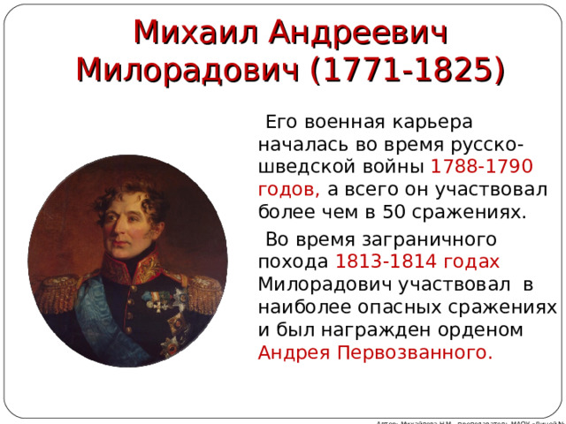 Михаил Андреевич Милорадович (1771-1825)  Его военная карьера началась во время русско-шведской войны 1788-1790 годов, а всего он участвовал более чем в 50 сражениях.  Во время заграничного похода 1813-1814 годах Милорадович участвовал в наиболее опасных сражениях и был награжден орденом Андрея Первозванного. Автор: Михайлова Н.М.- преподаватель МАОУ «Лицей № 21» 