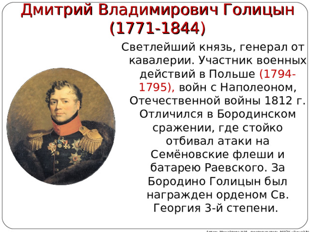 Дмитрий Владимирович Голицын  (1771-1844) Светлейший князь, генерал от кавалерии. Участник военных действий в Польше (1794-1795), войн с Наполеоном, Отечественной войны 1812 г. Отличился в Бородинском сражении, где стойко отбивал атаки на Семёновские флеши и батарею Раевского. За Бородино Голицын был награжден орденом Св. Георгия 3-й степени. Автор: Михайлова Н.М.- преподаватель МАОУ «Лицей № 21»   