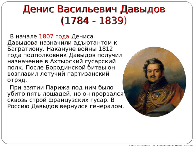Денис Васильевич Давыдов (1784 - 1839 )  В начале 1807 года Дениса Давыдова назначили адъютантом к Багратиону. Накануне войны 1812 года подполковник Давыдов получил назначение в Ахтырский гусарский полк. После Бородинской битвы он возглавил летучий партизанский отряд.  При взятии Парижа под ним было убито пять лошадей, но он прорвался сквозь строй французских гусар. В Россию Давыдов вернулся генералом. Автор: Михайлова Н.М.- преподаватель МАОУ «Лицей № 21» 