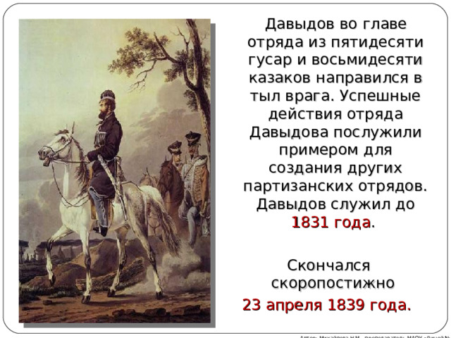  Давыдов во главе отряда из пятидесяти гусар и восьмидесяти казаков направился в тыл врага. Успешные действия отряда Давыдова послужили примером для создания других партизанских отрядов. Давыдов служил до 1831 года . Скончался скоропостижно 23 апреля 1839 года.  СЛОЖЕНИЕ ДА+ВЫ=ДОВ 12+97=109  УМНОЖЕНИЕ Д*А*В*Ы=ДОВ 9*3*5*7=945 Автор: Михайлова Н.М.- преподаватель МАОУ «Лицей № 21»    