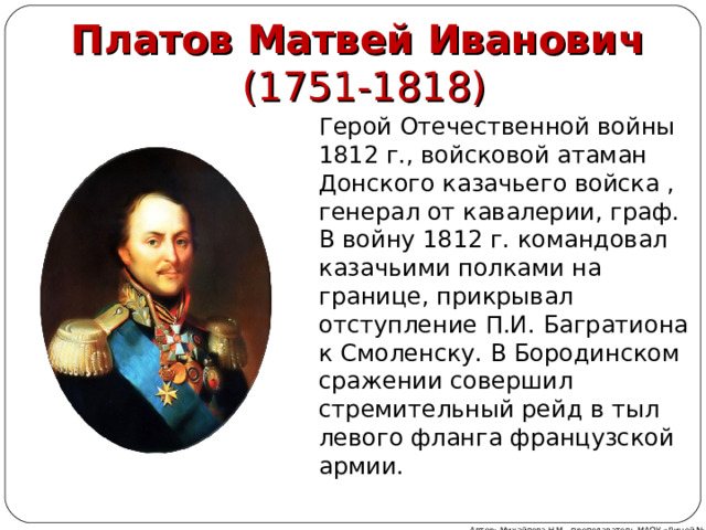 Платов Матвей Иванович  (1751-1818) Герой Отечественной войны 1812 г., войсковой атаман Донского казачьего войска , генерал от кавалерии, граф. В войну 1812 г. командовал казачьими полками на границе, прикрывал отступление П.И. Багратиона к Смоленску. В Бородинском сражении совершил стремительный рейд в тыл левого фланга французской армии. Автор: Михайлова Н.М.- преподаватель МАОУ «Лицей № 21» 