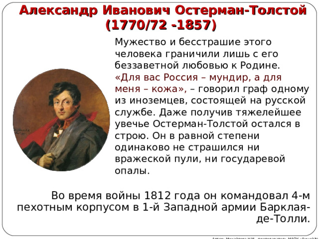 Александр Иванович Остерман-Толстой  (1770/72 -1857) Мужество и бесстрашие этого человека граничили лишь с его беззаветной любовью к Родине. «Для вас Россия – мундир, а для меня – кожа», – говорил граф одному из иноземцев, состоящей на русской службе. Даже получив тяжелейшее увечье Остерман-Толстой остался в строю. Он в равной степени одинаково не страшился ни вражеской пули, ни государевой опалы. Во время войны 1812 года он командовал 4-м пехотным корпусом в 1-й Западной армии Барклая-де-Толли. Автор: Михайлова Н.М.- преподаватель МАОУ «Лицей № 21» 