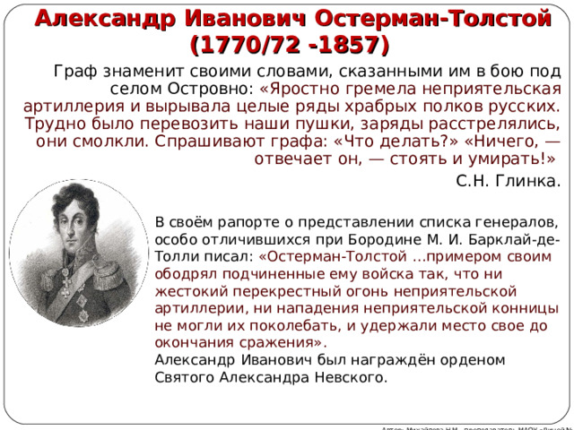Александр Иванович Остерман-Толстой  (1770/72 -1857) Граф знаменит своими словами, сказанными им в бою под селом Островно: «Яростно гремела неприятельская артиллерия и вырывала целые ряды храбрых полков русских. Трудно было перевозить наши пушки, заряды расстрелялись, они смолкли. Спрашивают графа: «Что делать?» «Ничего, — отвечает он, — стоять и умирать!» C.Н. Глинка. В своём рапорте о представлении списка генералов, особо отличившихся при Бородине М. И. Барклай-де-Толли писал: «Остерман-Толстой …примером своим ободрял подчиненные ему войска так, что ни жестокий перекрестный огонь неприятельской артиллерии, ни нападения неприятельской конницы не могли их поколебать, и удержали место свое до окончания сражения». Александр Иванович был награждён орденом Святого Александра Невского. Автор: Михайлова Н.М.- преподаватель МАОУ «Лицей № 21» 