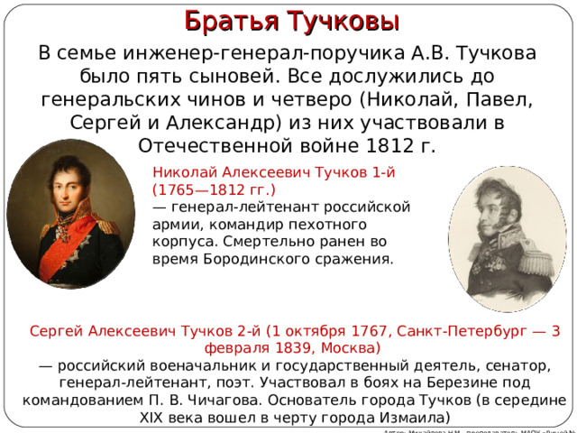   Братья Тучковы В семье инженер-генерал-поручика А.В. Тучкова было пять сыновей. Все дослужились до генеральских чинов и четверо (Николай, Павел, Сергей и Александр) из них участвовали в Отечественной войне 1812 г. Николай Алексеевич Тучков 1-й (1765—1812 гг.) — генерал-лейтенант российской армии, командир пехотного корпуса. Смертельно ранен во время Бородинского сражения. Сергей Алексеевич Тучков 2-й (1 октября 1767, Санкт-Петербург — 3 февраля 1839, Москва)  — российский военачальник и государственный деятель, сенатор, генерал-лейтенант, поэт. Участвовал в боях на Березине под командованием П. В. Чичагова. Основатель города Тучков (в середине XIX века вошел в черту города Измаила) Автор: Михайлова Н.М.- преподаватель МАОУ «Лицей № 21» 