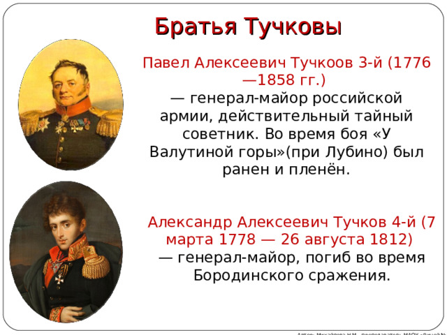   Братья Тучковы Павел Алексеевич Тучкоов 3-й (1776—1858 гг.)  — генерал-майор российской армии, действительный тайный советник. Во время боя «У Валутиной горы»(при Лубино) был ранен и пленён. Александр Алексеевич Тучков 4-й (7 марта 1778 — 26 августа 1812) — генерал-майор, погиб во время Бородинского сражения. Автор: Михайлова Н.М.- преподаватель МАОУ «Лицей № 21» 