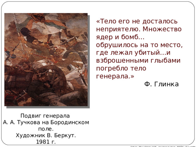 «Тело его не досталось неприятелю. Множество ядер и бомб…обрушилось на то место, где лежал убитый…и взброшенными глыбами погребло тело генерала.»  Ф. Глинка Подвиг генерала А. А. Тучкова на Бородинском поле. Художник В. Беркут. 1981 г. Автор: Михайлова Н.М.- преподаватель МАОУ «Лицей № 21» 