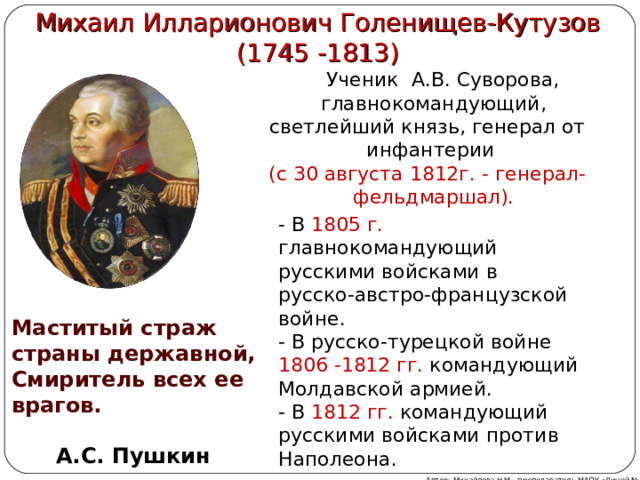  Михаил Илларионович Голенищев-Кутузов  (1745 -1813)  Ученик А.В. Суворова, главнокомандующий, светлейший князь, генерал от инфантерии  (c 30 августа 1812г. - генерал-фельдмаршал). - В 1805 г. главнокомандующий русскими войсками  в русско-австро-французской войне. - В русско-турецкой войне 1806 -1812 гг. командующий Молдавской армией. - В 1812 гг.  командующий русскими войсками против Наполеона. Маститый страж страны державной, Смиритель всех ее врагов.  А.С. Пушкин Автор: Михайлова Н.М.- преподаватель МАОУ «Лицей № 21»  