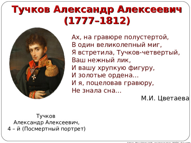  Тучков Александр Алексеевич (1777–1812) Ах, на гравюре полустертой,  В один великолепный миг,  Я встретила, Тучков-четвертый,  Ваш нежный лик, И вашу хрупкую фигуру,  И золотые ордена…  И я, поцеловав гравюру,  Не знала сна…  М.И. Цветаева Тучков Александр Алексеевич, 4 – й ( Посмертный портрет) Автор: Михайлова Н.М.- преподаватель МАОУ «Лицей № 21» 