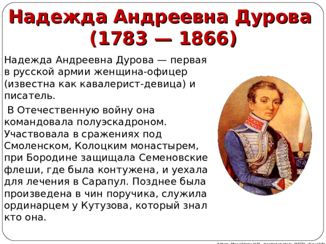 Надежда Андреевна Дурова  (1783 — 1866) Надежда Андреевна Дурова — первая в русской армии женщина-офицер (известна как кавалерист-девица) и писатель.  В Отечественную войну она командовала полуэскадроном. Участвовала в сражениях под Смоленском, Колоцким монастырем, при Бородине защищала Семеновские флеши, где была контужена, и уехала для лечения в Сарапул. Позднее была произведена в чин поручика, служила ординарцем у Кутузова, который знал кто она. Автор: Михайлова Н.М.- преподаватель МАОУ «Лицей № 21» 