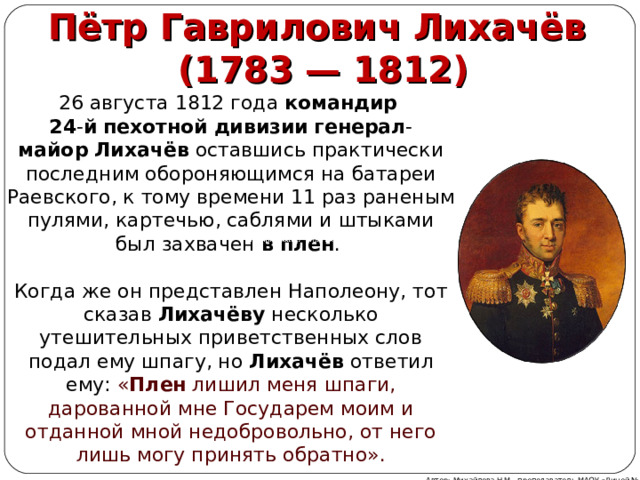 Пётр Гаврилович Лихачёв  (1783 — 1812) 26 августа 1812 года  командир   24 - й   пехотной   дивизии   генерал - майор   Лихачёв  оставшись практически последним обороняющимся на батареи Раевского, к тому времени 11 раз раненым пулями, картечью, саблями и штыками был захвачен  в   плен . Когда же он представлен Наполеону, тот сказав  Лихачёву  несколько утешительных приветственных слов подал ему шпагу, но  Лихачёв  ответил ему: « Плен  лишил меня шпаги, дарованной мне Государем моим и отданной мной недобровольно, от него лишь могу принять обратно». Автор: Михайлова Н.М.- преподаватель МАОУ «Лицей № 21» 