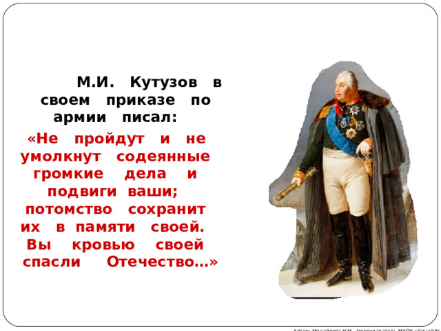  М.И. Кутузов в своем приказе по армии писал:  «Не пройдут и не умолкнут содеянные громкие дела и подвиги ваши; потомство сохранит их в памяти своей. Вы кровью своей спасли Отечество…» Автор: Михайлова Н.М.- преподаватель МАОУ «Лицей № 21» 