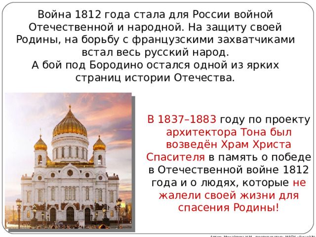 Война 1812 года стала для России войной Отечественной и народной. На защиту своей Родины, на борьбу с французскими захватчиками встал весь русский народ. А бой под Бородино остался одной из ярких страниц истории Отечества. В 1837–1883 году по проекту архитектора Тона был возведён Храм Христа Спасителя в память о победе в Отечественной войне 1812 года и о людях, которые не жалели своей жизни для спасения Родины! Автор: Михайлова Н.М.- преподаватель МАОУ «Лицей № 21» 