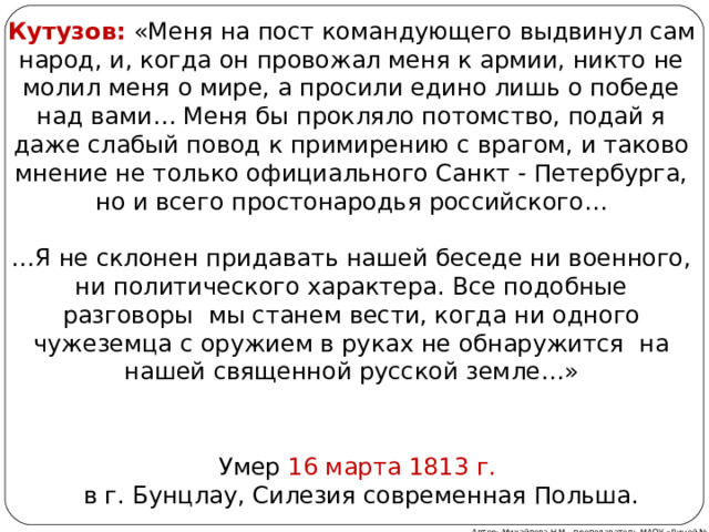 Кутузов: «Меня на пост командующего выдвинул сам народ, и, когда он провожал меня к армии, никто не молил меня о мире, а просили едино лишь о победе над вами… Меня бы прокляло потомство, подай я даже слабый повод к примирению с врагом, и таково мнение не только официального Санкт - Петербурга, но и всего простонародья российского… … Я не склонен придавать нашей беседе ни военного, ни политического характера. Все подобные разговоры мы станем вести, когда ни одного чужеземца с оружием в руках не обнаружится на нашей священной русской земле…» Умер 16 марта 1813 г.  в г. Бунцлау, Силезия современная Польша. Автор: Михайлова Н.М.- преподаватель МАОУ «Лицей № 21» 
