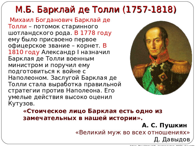 М.Б. Барклай де Толли (1757-1818)  Михаил Богданович Барклай де Толли – потомок старинного шотландского рода. В 1778 году ему было присвоено первое офицерское звание – корнет. В 1810 году Александр I назначил Барклая де Толли военным министром и поручил ему подготовиться к войне с Наполеоном. Заслугой Барклая де Толли стала выработка правильной стратегии против Наполеона. Его умелые действия высоко оценил Кутузов. «Стоическое лицо Барклая есть одно из замечательных в нашей истории». А. С. Пушкин «Великий муж во всех отношениях» Д. Давыдов Автор: Михайлова Н.М.- преподаватель МАОУ «Лицей № 21» 