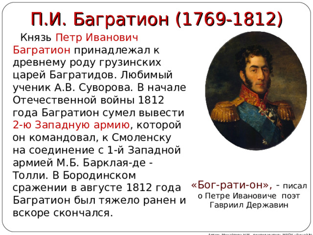 П.И. Багратион (1769-1812)  Князь Петр Иванович Багратион принадлежал к древнему роду грузинских царей Багратидов. Любимый ученик А.В. Суворова. В начале Отечественной войны 1812 года Багратион сумел вывести 2-ю Западную армию , которой он командовал, к Смоленску на соединение с 1-й Западной армией М.Б. Барклая-де -Толли. В Бородинском сражении в августе 1812 года Багратион был тяжело ранен и вскоре скончался. «Бог-рати-он»,  - писал о Петре Ивановиче  поэт Гавриил Державин Автор: Михайлова Н.М.- преподаватель МАОУ «Лицей № 21» 
