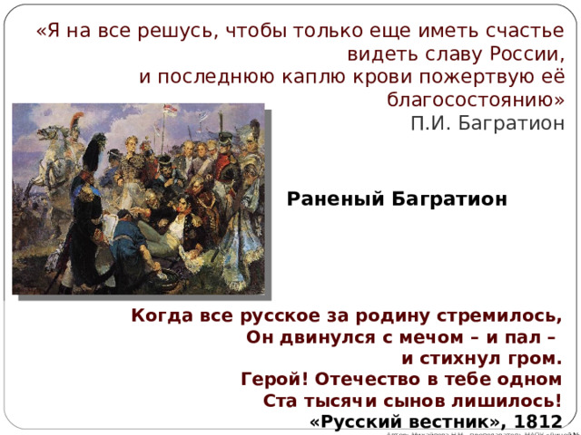 «Я на все решусь, чтобы только еще иметь счастье видеть славу России, и последнюю каплю крови пожертвую её благосостоянию» П.И. Багратион   Раненый Багратион Когда все русское за родину стремилось, Он двинулся с мечом – и пал –  и стихнул гром. Герой! Отечество в тебе одном Ста тысячи сынов лишилось!  «Русский вестник», 1812 Автор: Михайлова Н.М.- преподаватель МАОУ «Лицей № 21» 