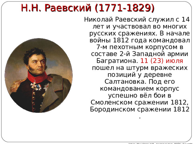 Н.Н. Раевский (1771-1829) Николай Раевский служил с 14 лет и участвовал во многих русских сражениях. В начале войны 1812 года командовал 7-м пехотным корпусом в составе 2-й Западной армии Багратиона. 11 (23) июля пошел на штурм вражеских позиций у деревне Салтановка. Под его командованием корпус успешно вёл бои в Смоленском сражении 1812, Бородинском сражении 1812 . Автор: Михайлова Н.М.- преподаватель МАОУ «Лицей № 21» 