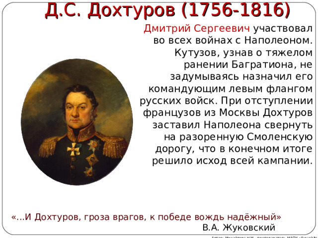  Д.С. Дохтуров (1756-1816) Дмитрий Сергеевич участвовал во всех войнах с Наполеоном. Кутузов, узнав о тяжелом ранении Багратиона, не задумываясь назначил его командующим левым флангом русских войск. При отступлении французов из Москвы Дохтуров заставил Наполеона свернуть на разоренную Смоленскую дорогу, что в конечном итоге решило исход всей кампании. «...И Дохтуров, гроза врагов, к победе вождь надёжный»  В.А. Жуковский Автор: Михайлова Н.М.- преподаватель МАОУ «Лицей № 21» 