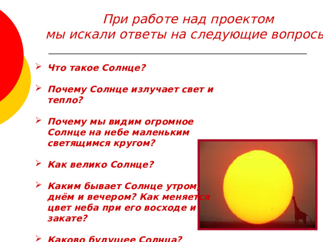 При работе над проектом мы искали ответы на следующие вопросы:  Что такое Солнце?  Почему Солнце излучает свет и тепло?  Почему мы видим огромное Солнце на небе маленьким светящимся кругом?  Как велико Солнце?  Каким бывает Солнце утром, днём и вечером? Как меняется цвет неба при его восходе и закате?  Каково будущее Солнца?  