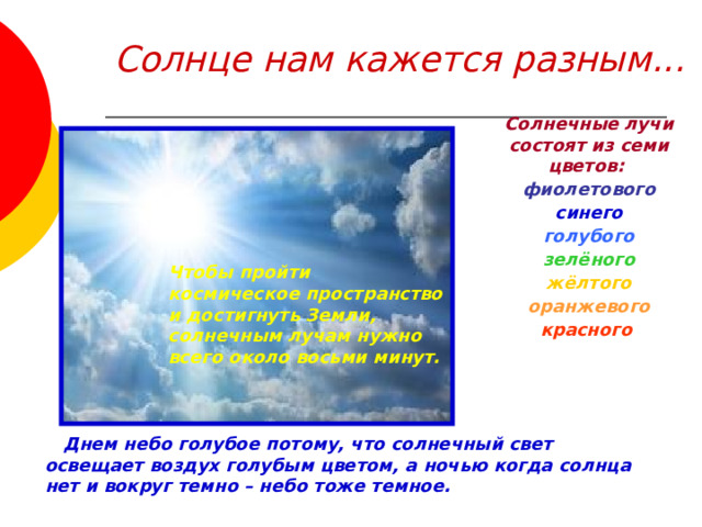 Солнце нам кажется разным... Солнечные лучи состоят из семи цветов: фиолетового синего  голубого  зелёного  жёлтого  оранжевого  красного  Чтобы пройти космическое пространство и достигнуть Земли, солнечным лучам нужно всего около восьми минут.     Днем небо голубое потому, что солнечный свет освещает воздух голубым цветом, а ночью когда солнца нет и вокруг темно – небо тоже темное. 