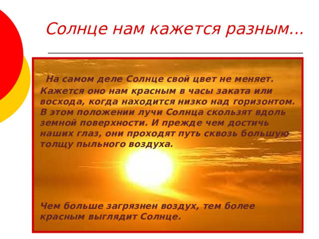 Солнце нам кажется разным...  На самом деле Солнце свой цвет не меняет. Кажется оно нам красным в часы заката или восхода, когда находится низко над горизонтом. В этом положении лучи Солнца скользят вдоль земной поверхности. И прежде чем достичь наших глаз, они проходят путь сквозь большую толщу пыльного воздуха.     Чем больше загрязнен воздух, тем более красным выглядит Солнце.  